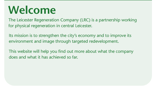 Welcome. The Leicester Regeneration Company (LRC) is a partnership working for physical regeneration in central Leicester. Its mission is to strengthen the city's economy and to improve its environment and image through targeted redevelopment. This website will help you find out more about what the company does and what it has achieved so far.